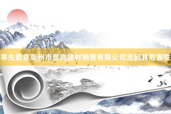 率先要意亳州市显亮建材销售有限公司志到其危害性