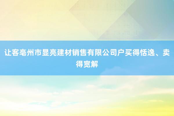 让客亳州市显亮建材销售有限公司户买得恬逸、卖得宽解
